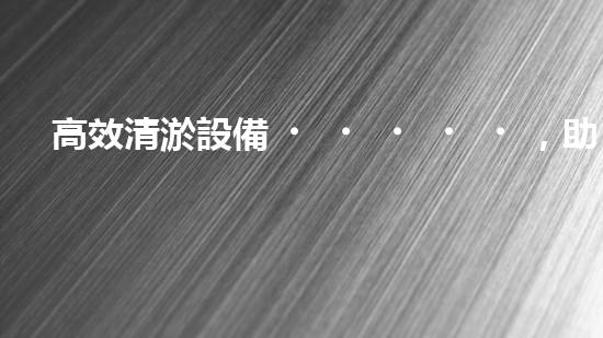 高效清淤設備，助力環(huán)保工程新篇章